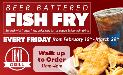 Beer Battered Fish Fry served with French fries, coleslaw, tartar sauce and fountain drink. Every Friday from February 16th-March 29th. 1846 Grill. Walk Up to Order 11am-4pm