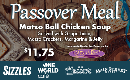 Passover Meal. Sizzles, One World Café, The Cellar, Main Street Market. Matzo Ball Chicken Soup served with grape juice, matzo crackers, margarine and jelly. $11.75 homemade Kosher for Passover by NY Deli & Diner
