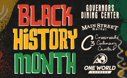 Black History Month. Celebrating Through Delicious Food in the Residential Dining Centers and One World Cafe. Governors Dining Center, Crossroads Culinary Center (C3), Main Street Market. Dining Center Weekly Specials: Feb 5th, Feb 12th, Feb 19th, Feb 23rd, Feb 26th, Feb 27th. One World Express: All Month!  Black History Month. Governors Dining Center, Main Street Market, Crossroads Culinary Center (C3), One World Express