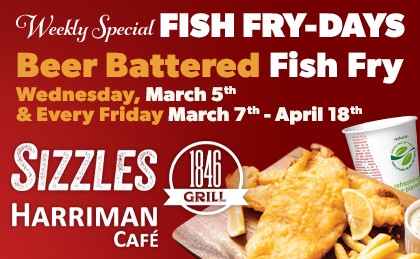 Weekly Special: Fish Fry-Days. Wednesday March 5th and Every Friday March 7th-April 18th. Beer Battered Fish Fry. Sizzles, 1846 Grill, Harriman Café