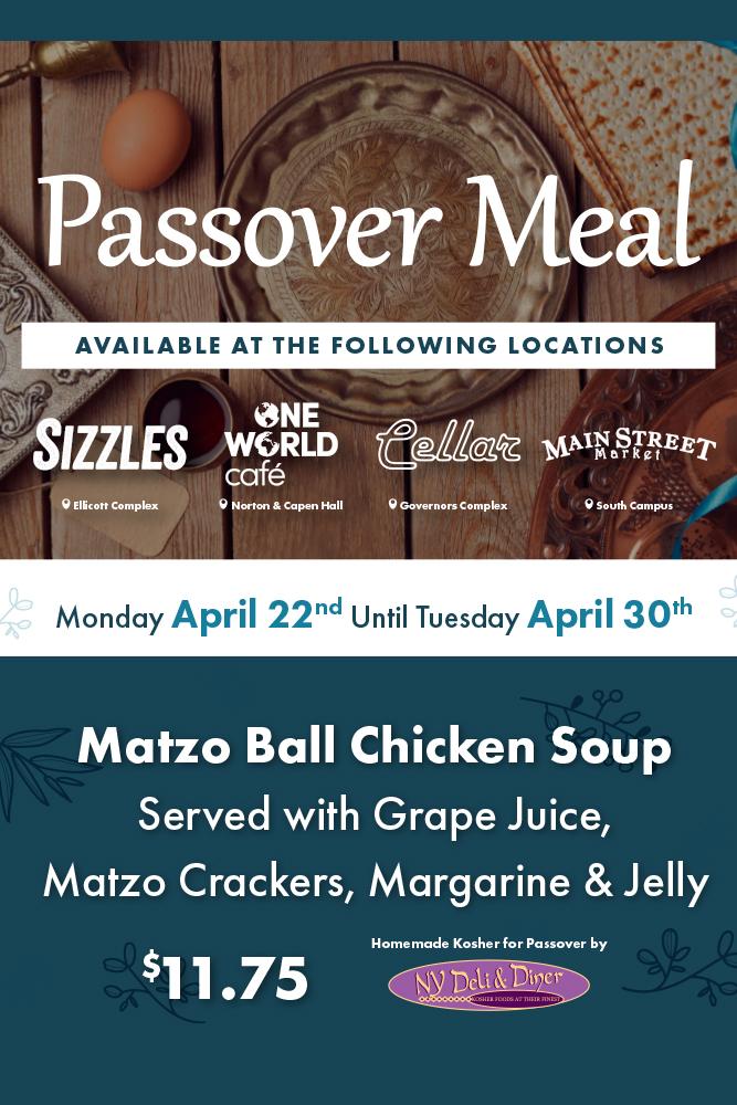 Passover Meal available at the following locations: Sizzles, One World Café, The Cellar, Main Street Market. Monday April 22nd until Tuesday April 30th. Matzo Ball Chicken Soup served with grape juice, matzo crackers, margarine and jelly. $11.75 homemade Kosher for Passover by NY Deli & Diner