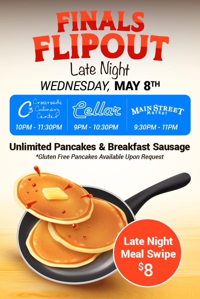 Finals Flipout. Late Night. Wednesday May 8th. Crossroads Culinary Center 10pm-11:30pm. Cellar 9pm-10:30pm. Main Street Market 9:30pm-11pm. Unlimited Pancakes and Breakfast Sausage. Gluten Free Pancakes Available Upon Request. Late Night Meal Swipe $8.