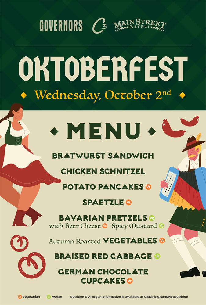 Oktoberfest Menu: Bratwurst Sandwich, Chicken Schnitzel, Potato Pancakes (Vt), Spaetzle (Vt), Bavarian Pretzels (Vg) with Beer Cheese (Vt) and Spicy Mustard (Vg), Autumn Roasted Vegetables (Vt), Braised Red Cabbage (Vg), German Chocolate Cupcakes (Vt). (Vt) = Vegetarian. (Vg) = Vegan. Nutrition and allergen information is available at ubdining.com/netnutrition