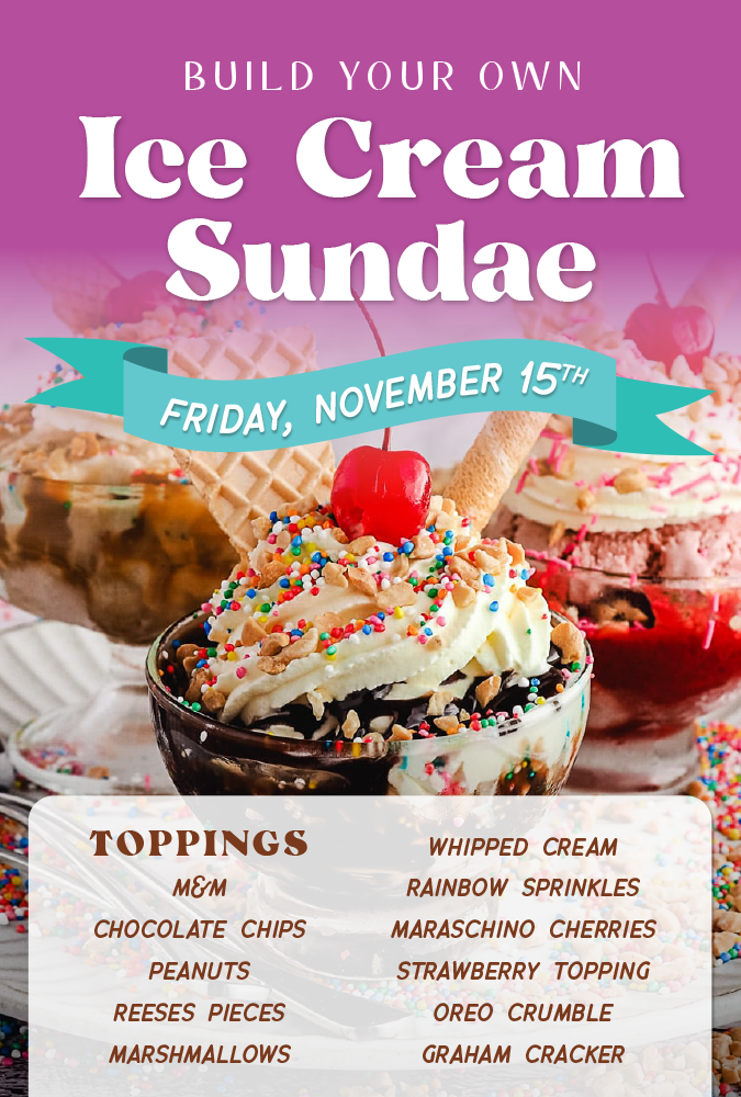 Build Your Own Ice Cream Sundae Friday November 15th. Toppings: M&Ms, chocolate chips, peanuts, Reese's Pieces, marshmallows, whipped cream, rainbow sprinkles, maraschino cherries, strawberry topping, Oreo crumble, graham cracker