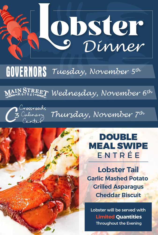 Lobster Dinner. Governors: Tuesday November 5th, Main Street Market: Wednesday November 6th, Crossroads Culinary Center (C3): Thursday November 7th. Double Meal Swipe Entrée: Lobster Tail, Garlic Mashed Potato, Grilled Asparagus, Cheddar Biscuit. Lobster will be served with limited quantities throughout the evening.