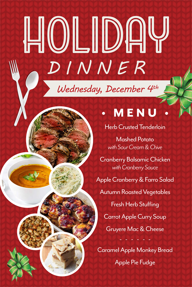 Holiday Dinner. Wednesday December 4th. Menu: Herb Crusted Tenderloin, Mashed Potato with Sour Cream & Chive, Cranberry Balsamic Chicken with Cranberry Sauce, Apple Cranberry & Farro Salad, Autumn Roasted Vegetables, Fresh Herb Stuffing, Carrot Apple Curry Soup, Gruyere Mac & Cheese, Caramel Apple Monkey Bread, Apple Pie Fudge