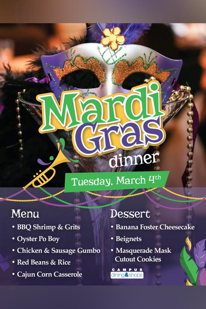 Mardi Gras dinner. Tuesday March 4th. Menu: BBQ Shrimp & Grits, Oyster Po'Boy, Chicken & Sausage Gumbo, Red Beans & Rice, Cajun Corn Casserole. Dessert: Banana Foster Cheesecake, Beignets, Masquerade Mask Cutout Cookies.