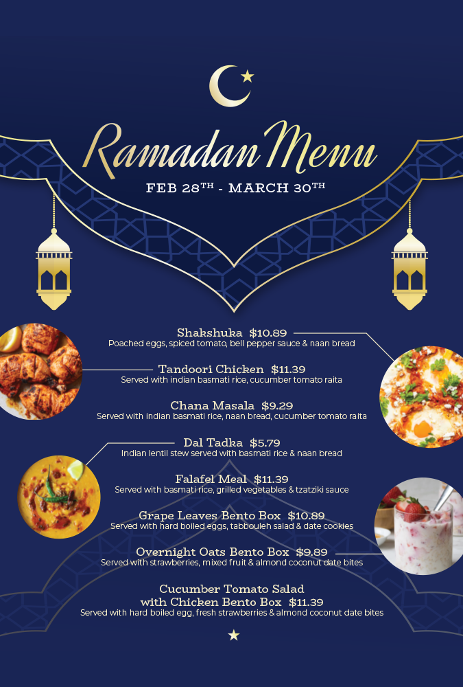 Ramadan Menu Feb 28th-March 30th. Shakshuka, Tandoori Chicken, Chana Masala, Dal Tadka, Falafel Meal, Grape Leaves Bento Box, Overnight Oats Bento Box, Cucumber Tomato Salad with Chicken Bento Box