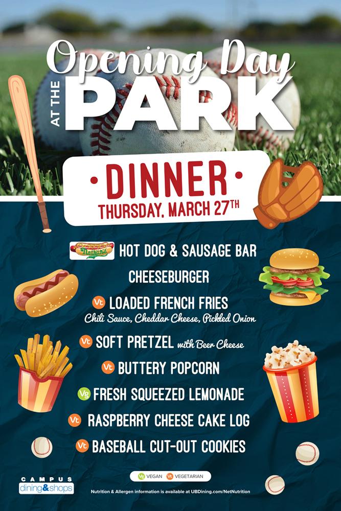 Opening Day at the Park Dinner Thursday March 27th. Hot dog & sausage bar, cheeseburger, loaded french fries, soft pretzel, buttery popcorn, fresh squeezed lemonade, raspberry cheesecake log, baseball cut-out cookies