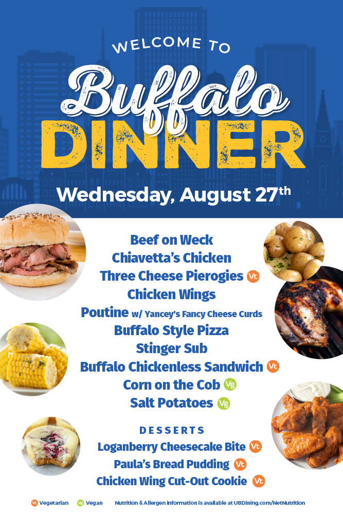 Beef on Weck, Chiavetta's Chicken, Three Cheese Pierogies (Vt), Chicken Wings, Poutine with Yancey's Fancy Cheese Curds, Buffalo Style Pizza, Stinger Sub, Buffalo Chickenless Sandwich (Vt), Corn on the Cob (Vg), Salt Potatoes (Vg). Desserts: Loganberry Cheesecake Bite (Vt), Paula's Bread Pudding (Vt), Chicken Wing Cut Out Cookie (Vt). Vt = Vegetarian. Vg = Vegan. Nutrition & allergen information is available at ubdining.com/netnutrition