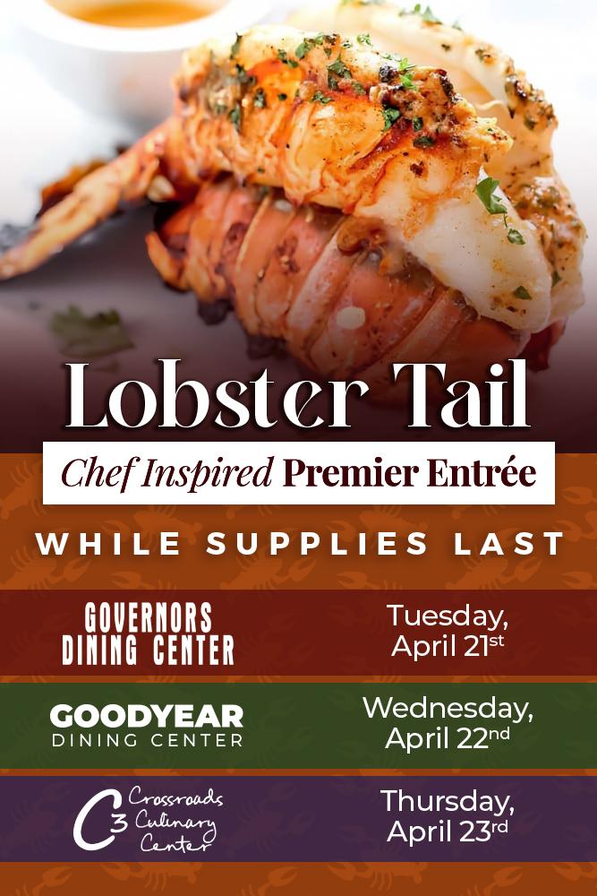 Lobster Tail Chef Inspired Premier Entree while supplies last. Governors Dining Center: Tuesday April 21st. Goodyear Dining Center: Wednesday April 22nd. Crossroads Culinary Center (C3): Thursday April 23rd.